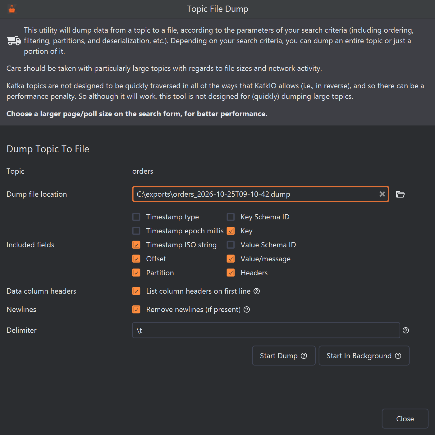 The Topic File Dump dialog for the orders topic. Text at the top explains that the dump follows the search criteria and warns about large topics, ending in bold: Choose a larger page/poll size on the search form, for better performance. Below: Dump file location C:\exports\orders_2026-10-25T09-10-42.dump with a folder button; Included fields with check boxes Timestamp type, Timestamp epoch millis, Timestamp ISO string (ticked), Offset (ticked), Partition (ticked), Key Schema ID, Key (ticked), Value Schema ID, Value/message (ticked) and Headers (ticked); List column headers on first line (ticked); Remove newlines (if present) (ticked); Delimiter \t; and the buttons Start Dump, Start In Background and Close.